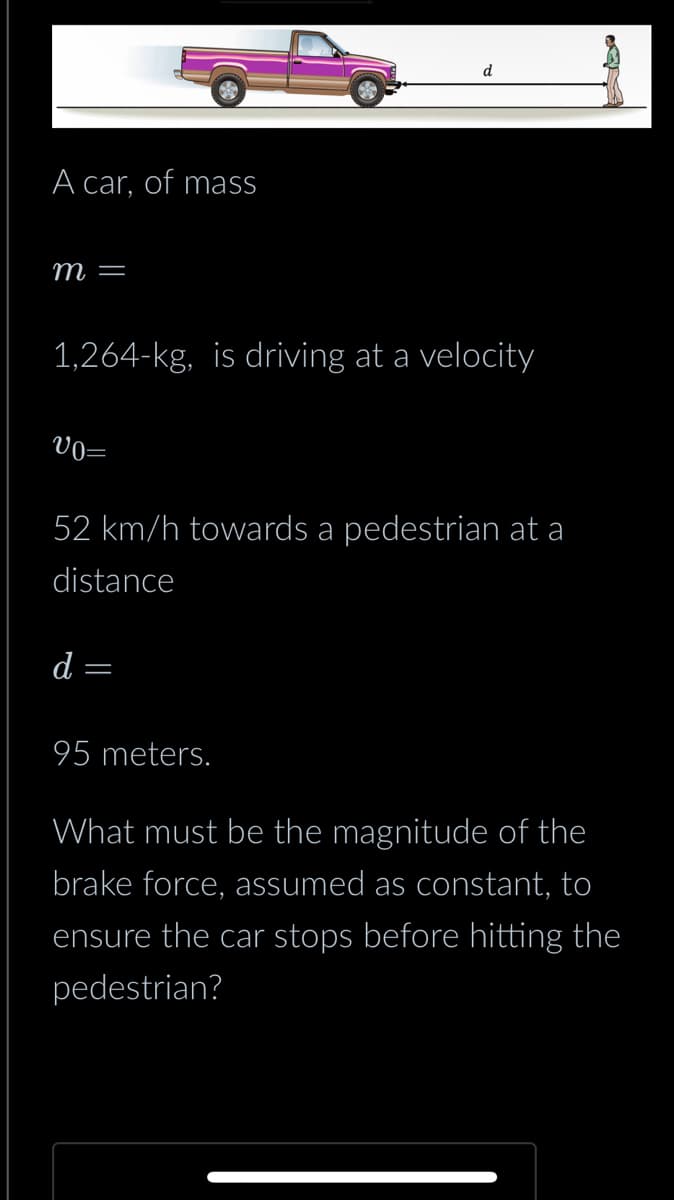 A car, of mass
m =
1,264-kg, is driving at a velocity
Vo=
52 km/h towards a pedestrian at a
distance
d
d
=
95 meters.
What must be the magnitude of the
brake force, assumed as constant, to
ensure the car stops before hitting the
pedestrian?