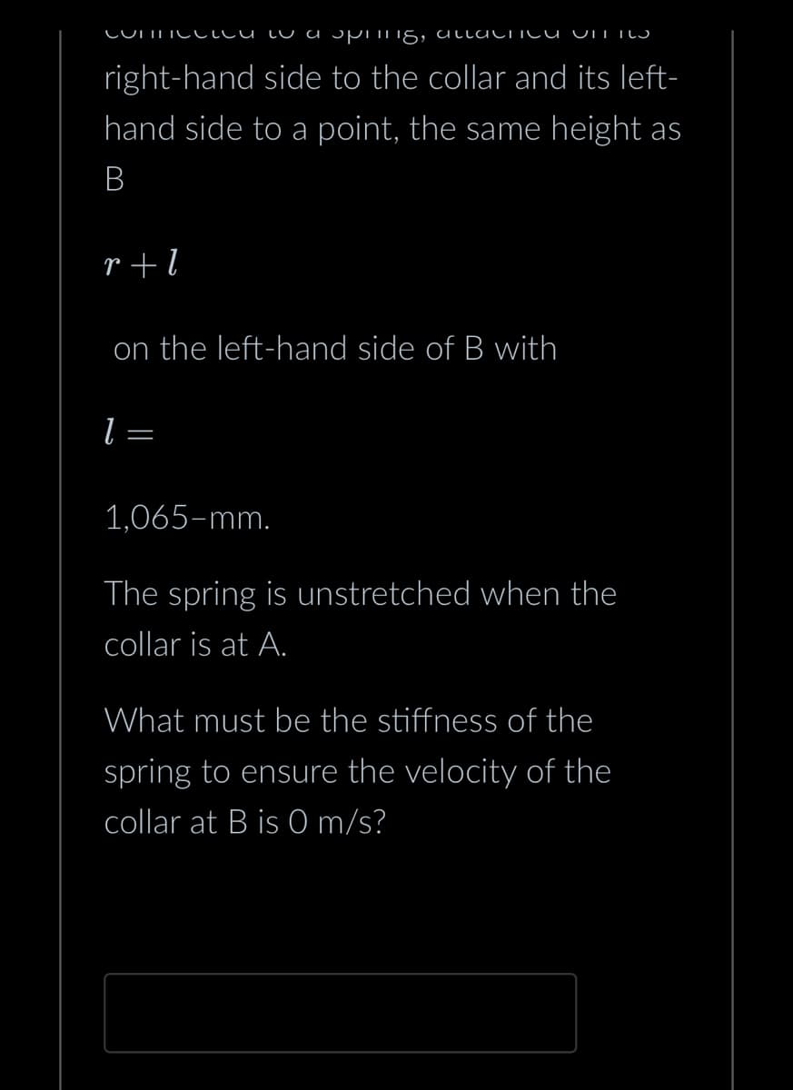 connected to a spring, altlactica VITI
right-hand side to the collar and its left-
hand side to a point, the same height as
B
r+l
on the left-hand side of B with
l
=
1,065-mm.
The spring is unstretched when the
collar is at A.
What must be the stiffness of the
spring to ensure the velocity of the
collar at B is O m/s?