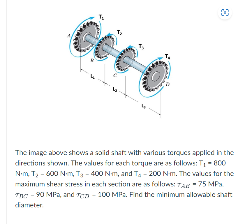 A
T₁
Co
B
S
T₂
C
L₂
T3
L3
T4
O
The image above shows a solid shaft with various torques applied in the
directions shown. The values for each torque are as follows: T₁ = 800
N•m, T₂ = 600 N.m, T3 = 400 N·m, and T4 = 200 N·m. The values for the
maximum shear stress in each section are as follows: TAB = 75 MPa,
TBC = 90 MPa, and TCD = 100 MPa. Find the minimum allowable shaft
diameter.
