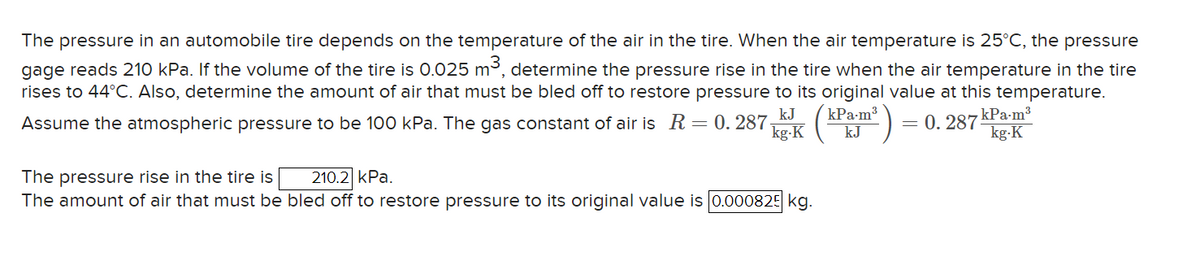 The pressure in an automobile tire depends on the temperature of the air in the tire. When the air temperature is 25°C, the pressure
gage reads 210 kPa. If the volume of the tire is 0.025 m³, determine the pressure rise in the tire when the air temperature in the tire
rises to 44°C. Also, determine the amount of air that must be bled off to restore pressure to its original value at this temperature.
kJ kPa.m³
kJ
Assume the atmospheric pressure to be 100 kPa. The gas constant of air is R = 0. 287-
= 0.287
kg-K
The pressure rise in the tire is
210.2 kPa.
The amount of air that must be bled off to restore pressure to its original value is 0.000825 kg.
kPa.m³
kg.K