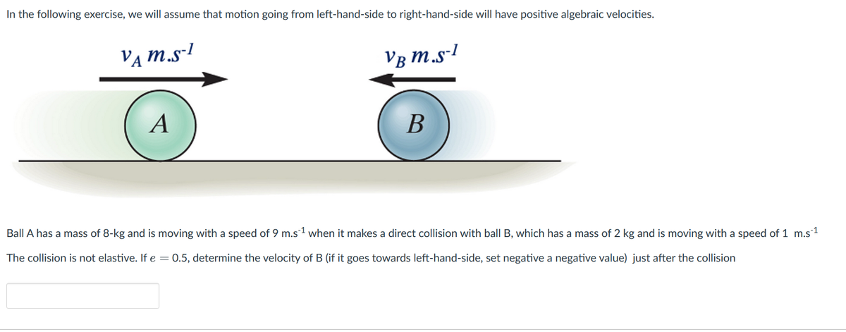 In the following exercise, we will assume that motion going from left-hand-side to right-hand-side will have positive algebraic velocities.
VA M.S-1
A
VB M.S-1
B
Ball A has a mass of 8-kg and is moving with a speed of 9 m.s¹ when it makes a direct collision with ball B, which has a mass of 2 kg and is moving with a speed of 1 m.s´¹
The collision is not elastive. If e = 0.5, determine the velocity of B (if it goes towards left-hand-side, set negative a negative value) just after the collision
-1