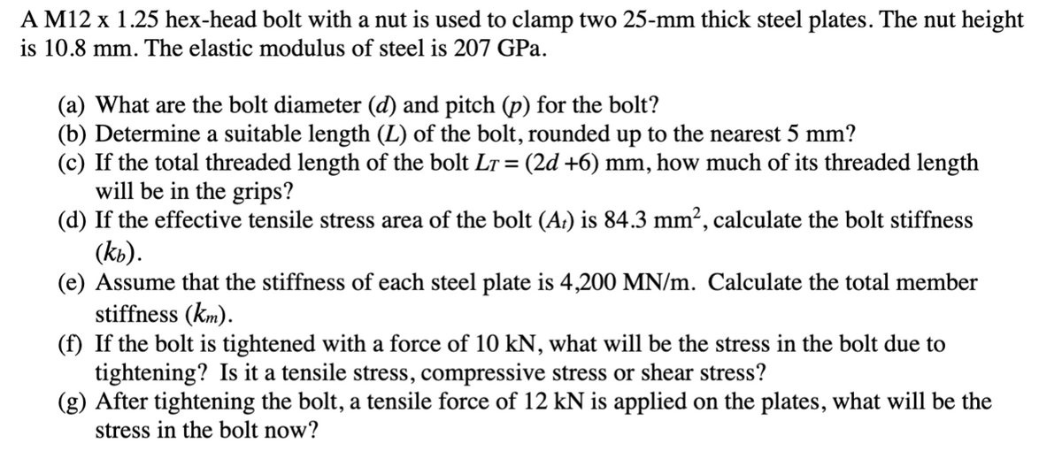 A M12 x 1.25 hex-head bolt with a nut is used to clamp two 25-mm thick steel plates. The nut height
is 10.8 mm. The elastic modulus of steel is 207 GPa.
(a) What are the bolt diameter (d) and pitch (p) for the bolt?
(b) Determine a suitable length (L) of the bolt, rounded up to the nearest 5 mm?
(c) If the total threaded length of the bolt LT = (2d +6) mm, how much of its threaded length
will be in the grips?
(d) If the effective tensile stress area of the bolt (A:) is 84.3 mm², calculate the bolt stiffness
(kb).
(e) Assume that the stiffness of each steel plate is 4,200 MN/m. Calculate the total member
stiffness (km).
(f) If the bolt is tightened with a force of 10 kN, what will be the stress in the bolt due to
tightening? Is it a tensile stress, compressive stress or shear stress?
(g) After tightening the bolt, a tensile force of 12 kN is applied on the plates, what will be the
stress in the bolt now?
