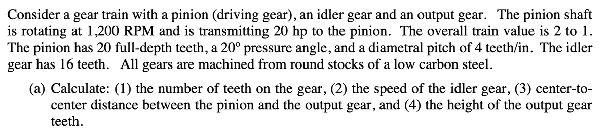 Consider a gear train with a pinion (driving gear), an idler gear and an output gear. The pinion shaft
is rotating at 1,200 RPM and is transmitting 20 hp to the pinion. The overall train value is 2 to 1.
The pinion has 20 full-depth teeth, a 20° pressure angle, and a diametral pitch of 4 teeth/in. The idler
gear has 16 teeth. All gears are machined from round stocks of a low carbon steel.
(a) Calculate: (1) the number of teeth on the gear, (2) the speed of the idler gear, (3) center-to-
center distance between the pinion and the output gear, and (4) the height of the output gear
teeth.
