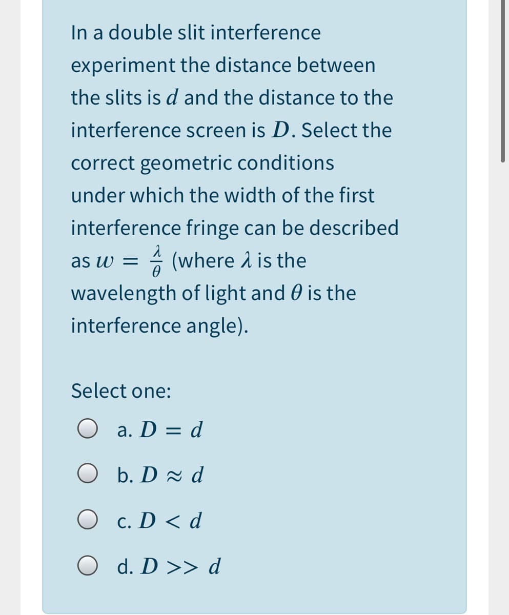 In a double slit interference
experiment the distance between
the slits is d and the distance to the
interference screen is D. Select the
correct geometric conditions
under which the width of the first
interference fringe can be described
as w = (where 1 is the
wavelength of light and 0 is the
interference angle).
Select one:
O a. D = d
O b. D d
O c. D < d
O d. D >> d
