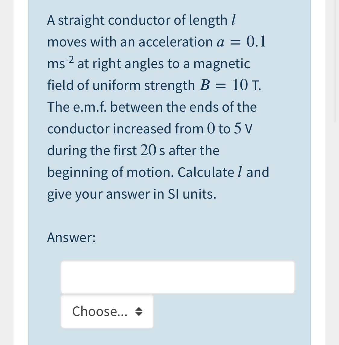 A straight conductor of length I
moves with an acceleration a = 0.1
ms² at right angles to a magnetic
field of uniform strength B = 10 T.
The e.m.f. between the ends of the
conductor increased from 0 to 5 V
during the first 20 s after the
beginning of motion. Calculate l and
give your answer in SI units.
Answer:
Choose... +
