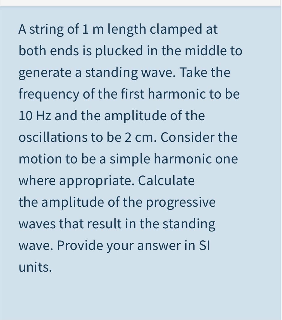 A string of 1 m length clamped at
both ends is plucked in the middle to
generate a standing wave. Take the
frequency of the first harmonic to be
10 Hz and the amplitude of the
oscillations to be 2 cm. Consider the
motion to be a simple harmonic one
where appropriate. Calculate
the amplitude of the progressive
waves that result in the standing
wave. Provide your answer in SI
units.
