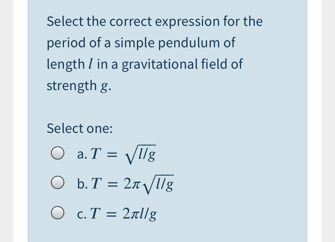 Select the correct expression for the
period of a simple pendulum of
length I in a gravitational field of
strength g.
Select one:
VIllg
b. T = 2n 1g
a. T =
O c.T = 2al/g
