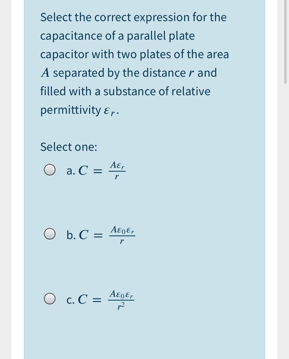 Select the correct expression for the
capacitance of a parallel plate
capacitor with two plates of the area
A separated by the distance r and
filled with a substance of relative
permittivity ɛ..
Select one:
Aɛ,
O a. C =
A€0€r
O b. C =
r
О с.С —
p2
