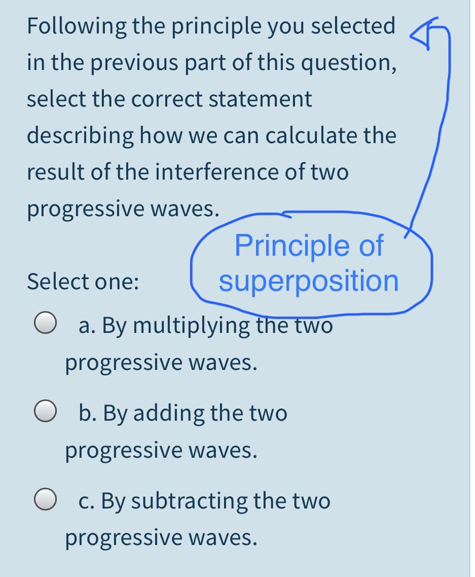 Following the principle you selected
in the previous part of this question,
select the correct statement
describing how we can calculate the
result of the interference of two
progressive waves.
Principle of
superposition
Select one:
a. By multiplying the two
progressive waves.
O b. By adding the two
progressive waves.
O c. By subtracting the two
progressive waves.
