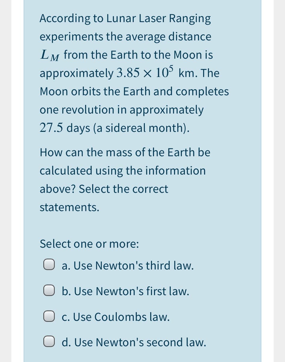 According to Lunar Laser Ranging
experiments the average distance
LM from the Earth to the Moon is
approximately 3.85 × 10° km. The
Moon orbits the Earth and completes
one revolution in approximately
27.5 days (a sidereal month).
How can the mass of the Earth be
calculated using the information
above? Select the correct
statements.
Select one or more:
O a. Use Newton's third law.
O b. Use Newton's first law.
c. Use Coulombs law.
O d. Use Newton's second law.
