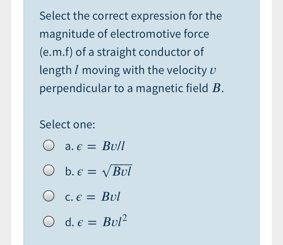 Select the correct expression for the
magnitude of electromotive force
(e.m.f) of a straight conductor of
length I moving with the velocity v
perpendicular to a magnetic field B.
Select one:
a. € = Bu/I
b. € = VBul
C. E = Bul
d. e = Bul?
