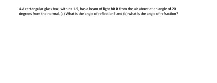 4.A rectangular glass box, with n= 1.5, has a beam of light hit it from the air above at an angle of 20
degrees from the normal. (a) What is the angle of reflection? and (b) what is the angle of refraction?
