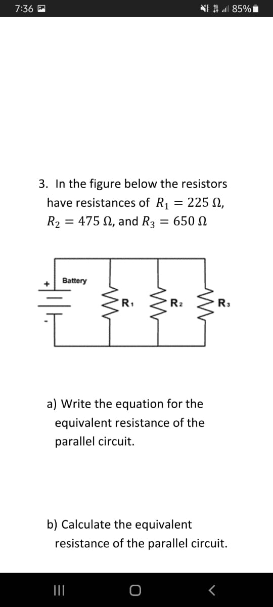 7:36
N{ 1 85%
3. In the figure below the resistors
have resistances of R1 = 225 N,
R2 = 475 N, and R3 = 650
Battery
R1
R2
R3
a) Write the equation for the
equivalent resistance of the
parallel circuit.
b) Calculate the equivalent
resistance of the parallel circuit.
