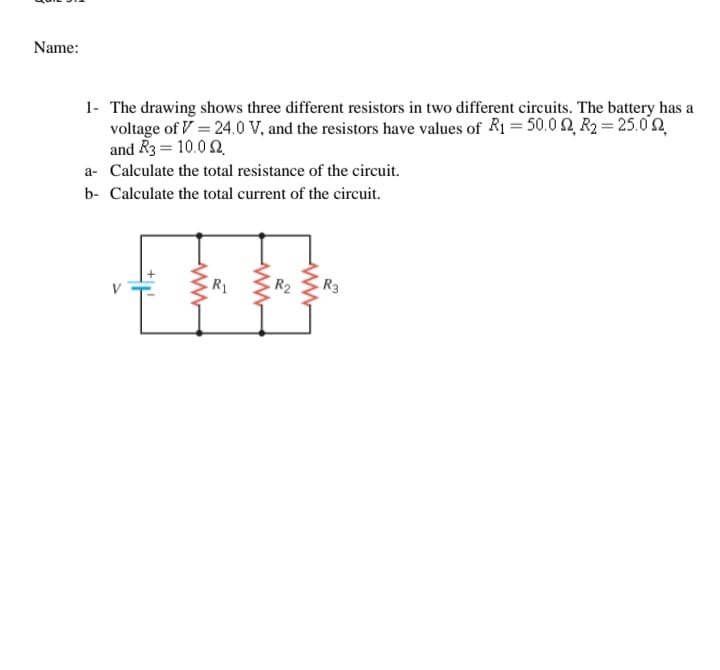 Name:
1- The drawing shows three different resistors in two different circuits. The battery has a
voltage of V = 24.0 V, and the resistors have values of R1= 50.0 2, R2 = 25.0n
and R3 = 10.0 2
a- Calculate the total resistance of the circuit.
b- Calculate the total current of the circuit.
R1
R2
R3
