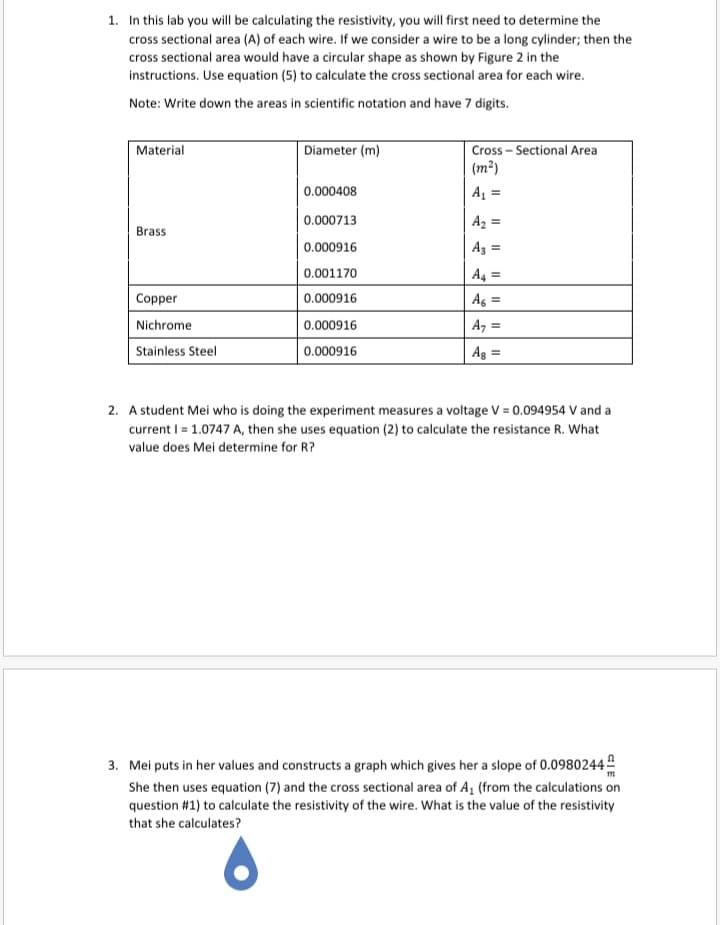 1. In this lab you will be calculating the resistivity, you will first need to determine the
cross sectional area (A) of each wire. If we consider a wire to be a long cylinder; then the
cross sectional area would have a circular shape as shown by Figure 2 in the
instructions. Use equation (5) to calculate the cross sectional area for each wire.
Note: Write down the areas in scientific notation and have 7 digits.
Material
Diameter (m)
Cross – Sectional Area
(m²)
0.000408
A =
0.000713
A2 =
Brass
0.000916
Az =
0.001170
A4 =
Copper
0.000916
Ag =
%3D
Nichrome
0.000916
A, =
Stainless Steel
0.000916
Ag =
2. A student Mei who is doing the experiment measures a voltage V = 0.094954 V and a
current I = 1.0747 A, then she uses equation (2) to calculate the resistance R. What
value does Mei determine for R?
3. Mei puts in her values and constructs a graph which gives her a slope of 0.0980244
She then uses equation (7) and the cross sectional area of A, (from the calculations on
question #1) to calculate the resistivity of the wire. What is the value of the resistivity
that she calculates?
