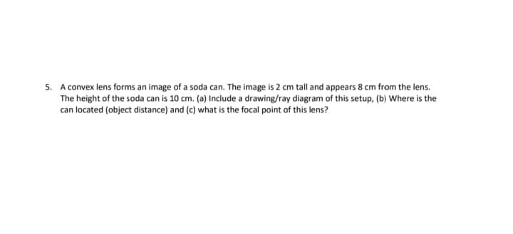 5. A convex lens forms an image of a soda can. The image is 2 cm tall and appears 8 cm from the lens.
The height of the soda can is 10 cm. (a) Include a drawing/ray diagram of this setup, (b) Where is the
can located (object distance) and (c) what is the focal point of this lens?
