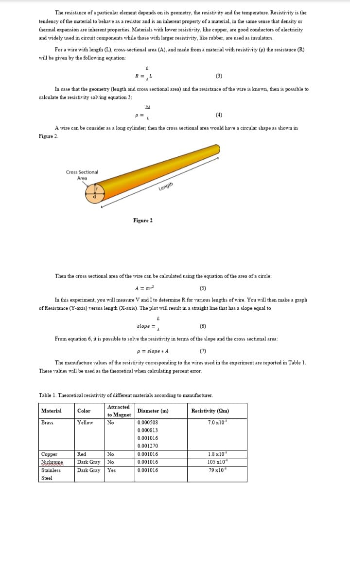 The resistance of a particular element depends on its geometry, the resistivity and the temperature. Resistivity is the
tendeney of the material to behave as a resistor and is an inherent property of a material, in the same sense that density or
thermal expansion are inherent properties. Materials with lower resistivity, like copper, are good conductors of electricity
and widely used in eireuit components while those with larger resistivity, like rubber, are used as insulators.
For a wire with length (L), cross-sectional area (A), and made from a material with resistivity (p) the resistance (R)
will be given by the following equation:
R = L
(3)
In case that the geometry (length and cross sectional area) and the resistance of the wire is known, then is possible to
calculate the resistivity solving equation 3:
RA
(4)
A wire can be consider as a long eylinder; then the cross sectional area would have a circeular shape as shown in
Figure 2.
Cross Sectional
Area
Length
Figure 2
Then the cross sectional area of the wire can be caleulated using the equation of the area of a circle:
A = mr?
(5)
In this experiment, you will measure V and I to determine R for various lengths of wire. You will then make a graph
of Resistance (Y-axis) versus length (X-axis). The plot will result in a straight line that has a slope equal to
slope = A
(6)
From equation 6, it is possible to solve the resistivity in terms of the slope and the cross sectional area:
p= slope + A
(7)
The manufacture values of the resistivity corresponding to the wires used in the experiment are reported in Table 1.
These values will be used as the theoretical when caleulating percent error.
Table 1. Theoretical resistivity of different materials according to manufacturer.
Attracted
Material
Brass
Color
Diameter (m)
Resistivity (Qm)
to Magnet
Yellow
No
0.000508
7.0 x10
0.000813
0.001016
0.001270
Coppen
Red
No
0.001016
1.8 x10*
105 x10
Dark Gray No
Dark Gray
Nichrome
0.001016
Stainless
Yes
0.001016
79 x10*
Steel
