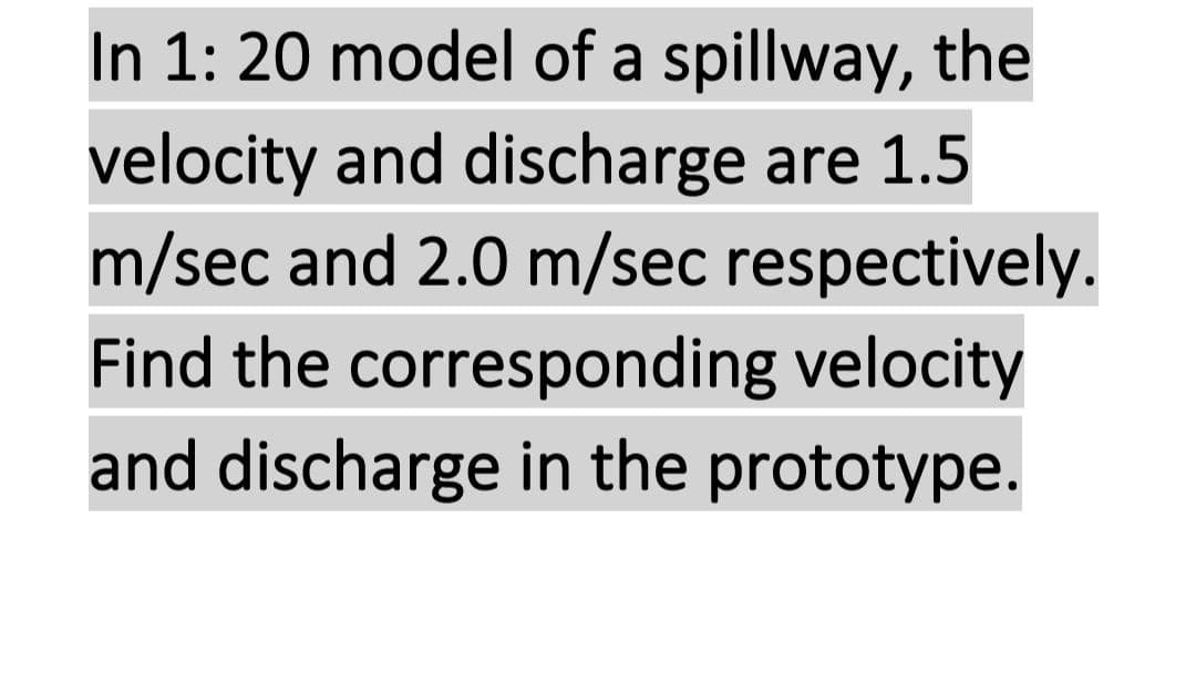 In 1: 20 model of a spillway, the
velocity and discharge are 1.5
m/sec and 2.0 m/sec respectively.
Find the corresponding velocity
and discharge in the prototype.
