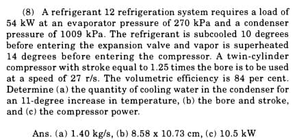(8) A refrigerant 12 refrigeration system requires a load of
54 kW at an evaporator pressure of 270 kPa and a condenser
pressure of 1009 kPa. The refrigerant is subcooled 10 degrees
before entering the expansion valve and vapor is superheated
14 degrees before entering the compressor. A twin-cylinder
compressor with stroke equal to 1.25 times the bore is to be used.
at a speed of 27 r/s. The volumetric efficiency is 84 per cent.
Determine (a) the quantity of cooling water in the condenser for
an 11-degree increase in temperature, (b) the bore and stroke,
and (c) the compressor power.
Ans. (a) 1.40 kg/s, (b) 8.58 x 10.73 cm, (c) 10.5 kW