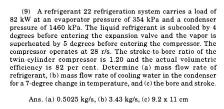 (9) A refrigerant 22 refrigeration system carries a load of
82 kW at an evaporator pressure of 354 kPa and a condenser
pressure of 1460 kPa. The liquid refrigerant is subcooled by 4
degrees before entering the expansion valve and the vapor is
superheated by 5 degrees before entering the compressor. The
compressor operates at 28 r/s. The stroke-to-bore ratio of the
twin-cylinder compressor is 1.20 and the actual volumetric
efficiency is 82 per cent. Determine (a) mass flow rate of
refrigerant, (b) mass flow rate of cooling water in the condenser
for a 7-degree change in temperature, and (c) the bore and stroke.
Ans. (a) 0.5025 kg/s, (b) 3.43 kg/s, (c) 9.2 x 11 cm