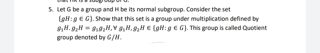 5. Let G be a group and H be its normal subgroup. Consider the set
{gH:g e G}. Show that this set is a group under multiplication defined by
9,H. g,H = 9192H,V g,H, g2H E {gH:g € G}. This group is called Quotient
group denoted by G/H.
