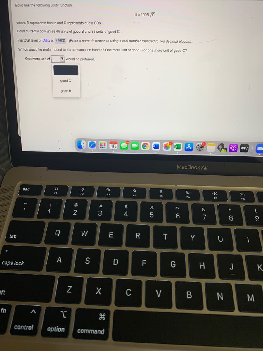 Boyd has the following utility function:
U= 100B/C
where B represents books and C represents audio CDs
Boyd currently consumes 46 units of good B and 36 units of good C.
His total level of utility is 27600. (Enter a numeric response using a real number rounded to two decimal places.)
Which would he prefer added to his consumption bundle? One more unit of good B or one more unit of good C?
One more unit of
would be preferred.
good C
good B
15
stv
MacBook Air
80
esc
F1
F2
F3
F4
F5
F6
F7
F8
!
@
#
$
&
2
4
6.
7
8.
Q
W
E
Y
tab
А
caps lock
H
J
K.
ift
C
V
N
M
fn
control
option
command
B
D
