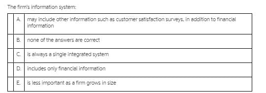 The firm's information system:
A. may include other information such as customer satisfaction surveys, in addition to financial
information
none of the answers are correct
c is always a single integrated system
D.
includes only financial information
Е.
is less important as a firm grows in size
B.
