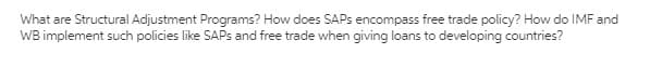 What are Structural Adjustment Programs? How does SAPS encompass free trade policy? How do IMF and
WB implement such policies like SAPS and free trade when giving loans to developing countries?
