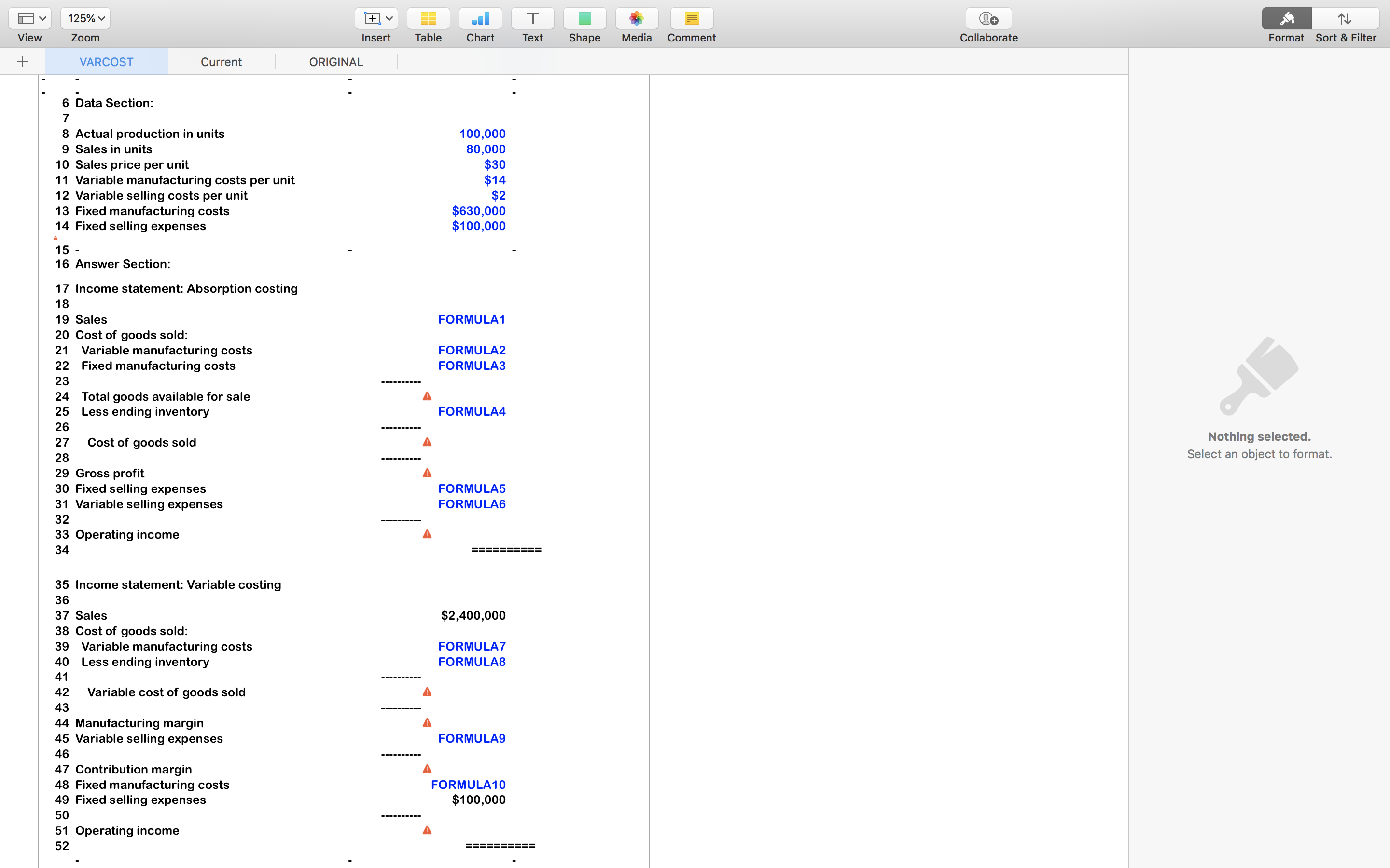 6 Data Section:
7
8 Actual production in units
9 Sales in units
10 Sales price per unit
11 Variable manufacturing costs per unit
12 Variable selling costs per unit
13 Fixed manufacturing costs
14 Fixed selling expenses
100,000
80,000
$30
$14
$2
$630,000
$100,000
A
15 -
16 Answer Section:
17 Income statement: Absorption costing
18
19 Sales
FORMULA1
20 Cost of goods sold:
21 Variable manufacturing costs
22 Fixed manufacturing costs
FORMULA2
FORMULA3
23
24 Total goods available for sale
25 Less ending inventory
FORMULA4
26
27
Cost of goods sold
28
29 Gross profit
30 Fixed selling expenses
31 Variable selling expenses
FORMULA5
FORMULA6
32
33 Operating income
34
=== ==== ===
35 Income statement: Variable costing
36
37 Sales
$2,400,000
38 Cost of goods sold:
39 Variable manufacturing costs
40 Less ending inventory
FORMULA7
FORMULA8
41
42
Variable cost of goods sold
43
44 Manufacturing margin
45 Variable selling expenses
FORMULA9
46
47 Contribution margin
48 Fixed manufacturing costs
49 Fixed selling expenses
FORMULA10
$100,000
50
51 Operating income
52
