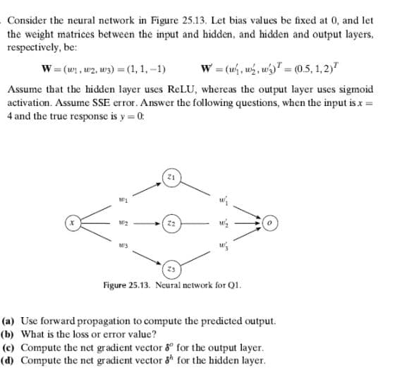 Consider the neural network in Figure 25.13. Let bias values be fixed at 0, and let
the weight matrices between the input and hidden, and hidden and output layers,
respectively, be:
W = (w1 , w2, w3) =(1,1,-1)
w = (w, ws, w" = (0.5, 1,2)"
Assume that the hidden layer uses RELU, whereas the output layer uses sigmoid
activation. Assume SSE error. Answer the following questions, when the input is x =
4 and the true response is y = 0:
21
2
w3
Figure 25.13. Neural network for Q1.
(a) Use forward propagation to compute the predicted output.
(b) What is the loss or error value?
(c) Compute the net gradient vector 8° for the output layer.
(d) Compute the net gradient vector 8* for the hidden layer.
