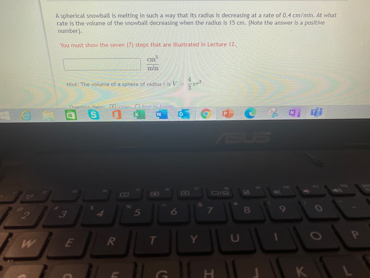 A spherical snowball is melting in such a way that its radius is decreasing at a rate of 0.4 cm/min. At what
rate is the volume of the snowball decreasing when the radius is 15 cm. (Note the answer is a positive
number).
You must show the seven (7) steps that are illustrated in Lecture 12.
cm
min
Hint: The volume of a sphere of radiusris V
Ouestion Haln: DVidan O Post to forum
ASUS
110
111
18
Cola
&
9%6
5
7\
3
E
T
Y
11 G
K
00
4一3
