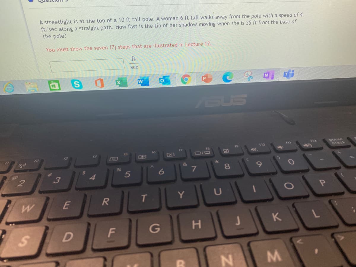 A streetlight is at the top of a 10 ft tall pole. A woman 6 ft tall walks away from the pole with a speed of 4
ft/sec along a straight path. How fast is the tip of her shadow moving when she is 35 ft from the base of
the pole?
You must show the seven (7) steps that are illustrated in Lecture 12.
ft
sec
W
P
ASUS
pause
break
17
18
110
11
12
16
13
&
6.
4.
Y
P.
E
H
K
L
M.
CO
5
F.
