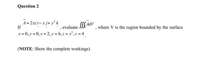 Question 2
A= 2xz i-x j+ yk
If
, evaluate AdV
x = 0, y = 0, x= 2, y = 6, z = x', z 4
where V is the region bounded by the surface
(NOTE: Show the complete workings)

