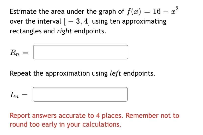 Estimate the area under the graph of f(x) = 16 –- x²
over the interval [ – 3, 4] using ten approximating
rectangles and right endpoints.
Rn
Repeat the approximation using left endpoints.
Ln
Report answers accurate to 4 places. Remember not to
round too early in your calculations.
