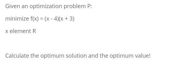 Given an optimization problem P:
minimize f(x) = (x - 4)(x + 3)
x element R
Calculate the optimum solution and the optimum value!
