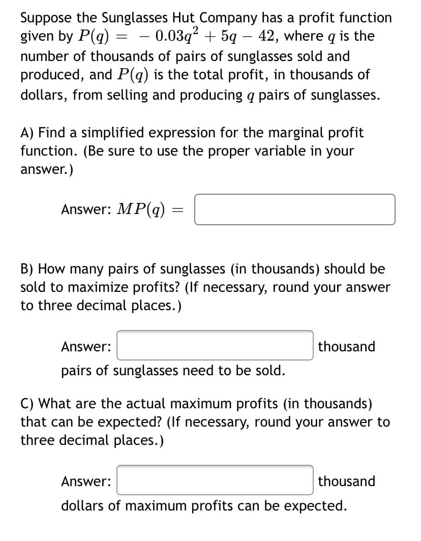 Suppose the Sunglasses Hut Company has a profit function
given by P(q)
number of thousands of pairs of sunglasses sold and
produced, and P(q) is the total profit, in thousands of
dollars, from selling and producing q pairs of sunglasses.
- 0.03q² + 5q – 42, where q is the
A) Find a simplified expression for the marginal profit
function. (Be sure to use the proper variable in your
answer.)
Answer: MP(q) =
B) How many pairs of sunglasses (in thousands) should be
sold to maximize profits? (If necessary, round your answer
to three decimal places.)
Answer:
thousand
pairs of sunglasses need to be sold.
C) What are the actual maximum profits (in thousands)
that can be expected? (If necessary, round your answer to
three decimal places.)
Answer:
thousand
dollars of maximum profits can be expected.
