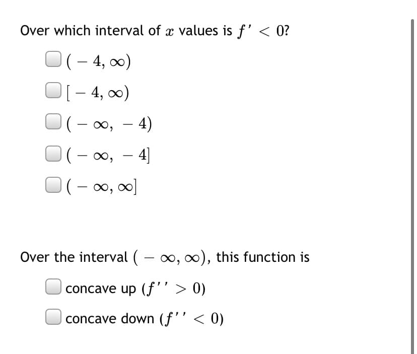 Over which interval of x values is f' < 0?
(– 4, 0)
[- 4, 0)
– 4)
(– 0, – 4]
(- ∞
0, - 4)
-
)(- ∞, ∞0]
Over the interval ( – 0, 0), this function is
concave up (f'' > 0)
concave down (f'’< 0)
