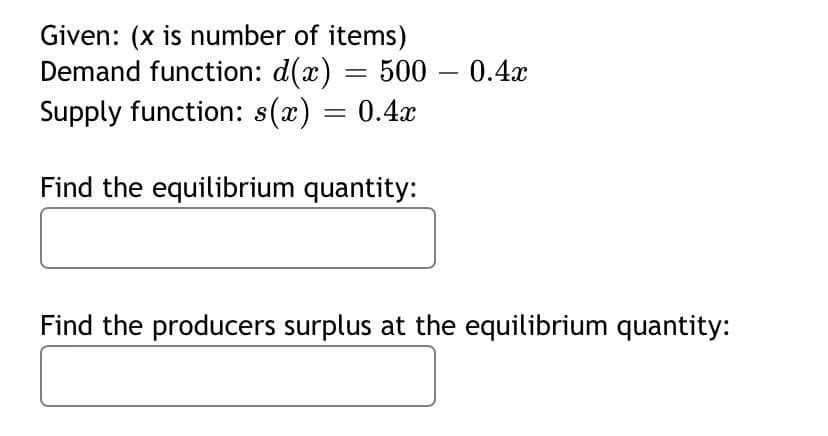 Given: (x is number of items)
Demand function: d(x)
Supply function: s(x) = 0.4x
500 – 0.4x
-
Find the equilibrium quantity:
Find the producers surplus at the equilibrium quantity:
