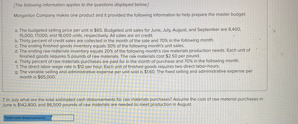 [The following information applies to the questions displayed below.]
Morganton Company makes one product and it provided the following information to help prepare the master budget:
a. The budgeted selling price per unit is $65. Budgeted unit sales for June, July, August, and September are 8,400,
15,000, 17,000, and 18,000 units, respectively. All sales are on credit.
b. Thirty percent of credit sales are collected in the month of the sale and 70% in the following month.
c. The ending finished goods inventory equals 30% of the following month's unit sales.
d. The ending raw materials inventory equals 20% of the following month's raw materials production needs. Each unit of
finished goods requires 5 pounds of raw materials. The raw materials cost $2.50 per pound.
e. Thirty percent of raw materials purchases are paid for in the month of purchase and 70% in the following month..
f. The direct labor wage rate is $12 per hour. Each unit of finished goods requires two direct labor-hours.
g. The variable selling and administrative expense per unit sold is $1.60. The fixed selling and administrative expense per
month is $65,000.
7. In July what are the total estimated cash disbursements for raw materials purchases? Assume the cost of raw material purchases in
June is $142,800; and 86,500 pounds of raw materials are needed to meet production in August.
Total cash disbursements
