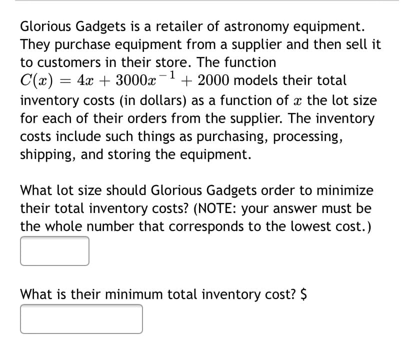 Glorious Gadgets is a retailer of astronomy equipment.
They purchase equipment from a supplier and then sell it
to customers in their store. The function
C(x) = 4x + 3000x- + 2000 models their total
inventory costs (in dollars) as a function of x the lot size
for each of their orders from the supplier. The inventory
costs include such things as purchasing, processing,
shipping, and storing the equipment.
What lot size should Glorious Gadgets order to minimize
their total inventory costs? (NOTE: your answer must be
the whole number that corresponds to the lowest cost.)
What is their minimum total inventory cost? $
