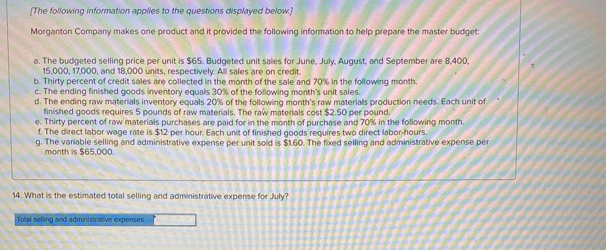 [The following information applies to the questions displayed below.]
Morganton Company makes one product and it provided the following information to help prepare the master budget:
a. The budgeted selling price per unit is $65. Budgeted unit sales for June, July, August, and September are 8,400,
15,000, 17,000, and 18,000 units, respectively. All sales are on credit.
b. Thirty percent of credit sales are collected in the month of the sale and 70% in the following month.
c. The ending finished goods inventory equals 30% of the following month's unit sales.
d. The ending raw materials inventory equals 20% of the following month's raw materials production needs. Each unit of
finished goods requires 5 pounds of raw materials. The raw materials cost $2.50 per pound.
e. Thirty percent of raw materials purchases are paid for in the month of purchase and 70% in the following month.
f. The direct labor wage rate is $12 per hour. Each unit of finished goods requires two direct labor-hours.
g. The variable selling and administrative expense per unit sold is $1.60. The fixed selling and administrative expense per
month is $65,000.
14. What is the estimated total selling and administrative expense for July?
Total selling and administrative expenses
