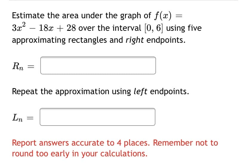 Estimate the area under the graph of f(x)
3x?
18x + 28 over the interval [0, 6] using five
approximating rectangles and right endpoints.
Rn
Repeat the approximation using left endpoints.
Ln
Report answers accurate to 4 places. Remember not to
round too early in your calculations.
