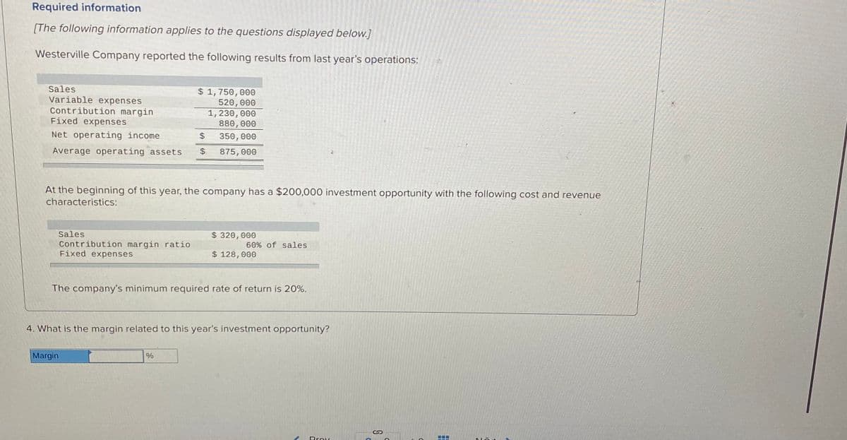 Required information
[The following information applies to the questions displayed below.]
Westerville Company reported the following results from last year's operations:
Sales
Variable expenses
Contribution margin
Fixed expenses
$ 1,750, 000
520,000
1, 230, 000
880, 000
Net operating income
%24
350, 000
Average operating assets
24
875, 000
At the beginning of this year, the company has a $200,000 investment opportunity with the following cost and revenue
characteristics:
Sales
$ 320, 000
Contribution margin ratio
Fixed expenses
60% of sales
$ 128, 000
The company's minimum required rate of return is 20%.
4. What is the margin related to this year's investment opportunity?
Margin
Drov
