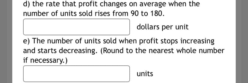 d) the rate that profit changes on average when the
number of units sold rises from 90 to 180.
dollars per unit
e) The number of units sold when profit stops increasing
and starts decreasing. (Round to the nearest whole number
if necessary.)
units

