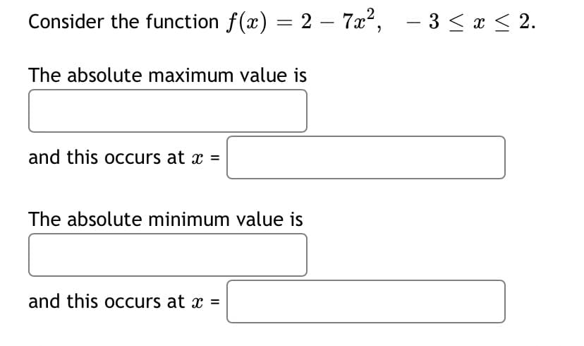 Consider the function f(x) = 2 – 7x², – 3 < x < 2.
The absolute maximum value is
and this occurs at x =
The absolute minimum value is
and this occurs at x =
