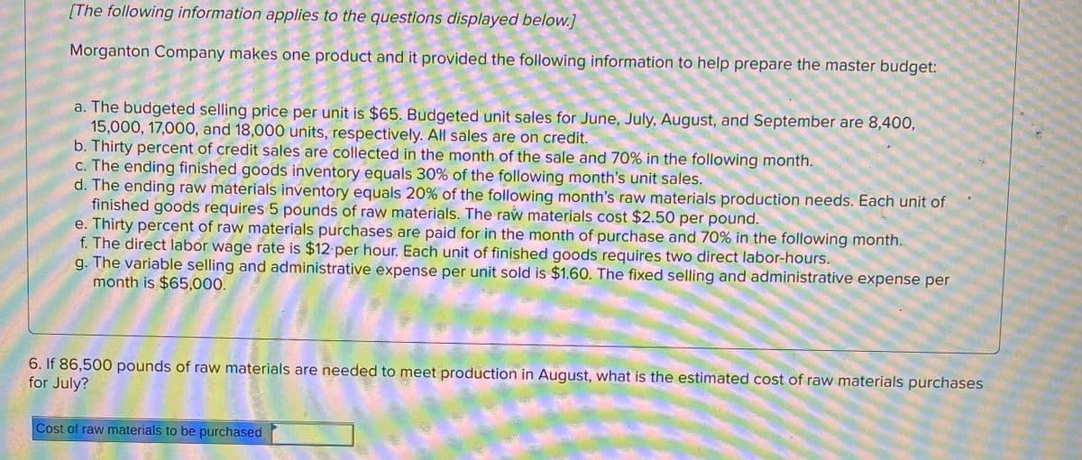 [The following information applies to the questions displayed below.]
Morganton Company makes one product and it provided the following information to help prepare the master budget:
a. The budgeted selling price per unit is $65. Budgeted unit sales for June, July, August, and September are 8,400,
15,000, 17,000, and 18,000 units, respectively. All sales are on credit.
b. Thirty percent of credit sales are collected in the month of the sale and 70% in the following month.
c. The ending finished goods inventory equals 30% of the following month's unit sales.
d. The ending raw materials inventory equals 20% of the following month's raw materials production needs. Each unit of
finished goods requires 5 pounds of raw materials. The raw materials cost $2.50 per pound.
e. Thirty percent of raw materials purchases are paid for in the month of purchase and 70% in the following month..
f. The direct labor wage rate is $12 per hour. Each unit of finished goods requires two direct labor-hours.
g. The variable selling and administrative expense per unit sold is $1.60. The fixed selling and administrative expense per
month is $65,000.
6. If 86,500 pounds of raw materials are needed to meet production in August, what is the estimated cost of raw materials purchases
for July?
Cost of raw materials to be purchased
