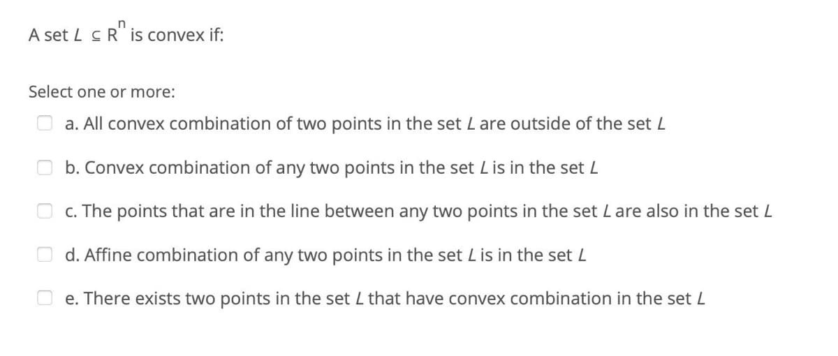 A set L c R is convex if:
Select one or more:
a. All convex combination of two points in the set L are outside of the set L
b. Convex combination of any two points in the set Lis in the set L
c. The points that are in the line between any two points in the set Lare also in the set L
d. Affine combination of any two points in the set Lis in the set L
e. There exists two points in the set L that have convex combination in the set L
