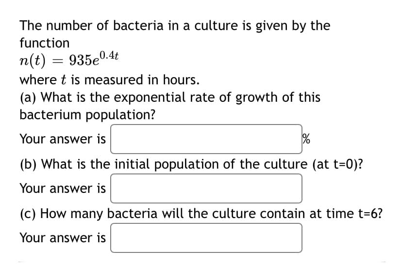 The number of bacteria in a culture is given by the
function
n(t) = 935e0.4t
where t is measured in hours.
(a) What is the exponential rate of growth of this
bacterium population?
Your answer is
(b) What is the initial population of the culture (at t=0)?
Your answer is
(c) How many bacteria will the culture contain at time t=6?
Your answer is
