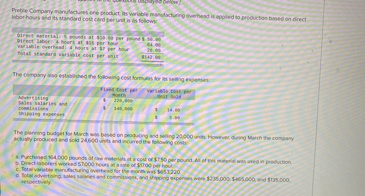 displayed below.]
Preble Company manufactures one product. Its variable manufacturing overhead is applied to production based on direct
labor-hours and its standard cost card per unit is as follows:
Direct material: 5 pounds at $10.00 per pound $ 50.00
Direct labor: 4 hours at $16 per hour
Variable overhead: 4 hours at $7 per hour
64.00
28.00
Total standard variable cost per unit
$142.00
The company also established the following cost formulas for its selling expenses:
Fixed Cost per
Variable Cost per
Month.
Unit Sold
Advertising
Sales salaries and
commissions
$4
220,000
$.
140,000
14.00
Shipping expenses
5.00
The planning budget for March was based on producing and selling 20,000 units. However, during March the company
actually produced and sold 24,600 units and incurred the following costs:
a. Purchased 164,000 pounds of raw materials at a cost of $7.50 per pound. All of this material was used in production.
b. Direct-laborers worked 57,000 hours at a rate of $17.00 per hour.
c. Total variable manufacturing overhead for the month was $653,220.
d. Total advertising, sales salaries and commissions, and shipping expenses were $235,000, $465,000, and $135,000,
respectively.
%24
%24
