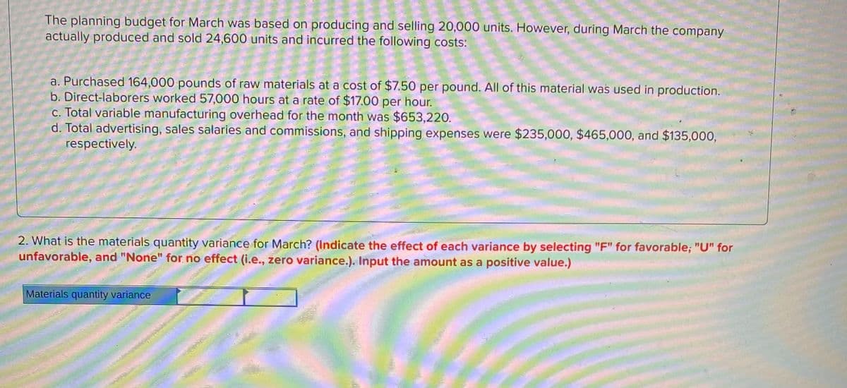 The planning budget for March was based on producing and selling 20,000 units. However, during March the company
actually produced and sold 24,600 units and incurred the following costs:
a. Purchased 164,000 pounds of raw materials at a cost of $7.50 per pound. All of this material was used in production.
b. Direct-laborers worked 57,000 hours at a rate of $17.00 per hour.
C. Total variable manufacturing overhead for the month was $653,220.
d. Total advertising, sales salaries and commissions, and shipping expenses were $235,000, $465,000, and $135,000,
respectively.
2. What is the materials quantity variance for March? (Indicate the effect of each variance by selecting "F" for favorable; "U" for
unfavorable, and "None" for no effect (i.e., zero variance.). Input the amount as a positive value.)
Materials quantity variance
